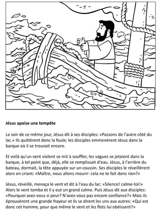 Jésus apaise une tempête
Le soir de ce même jour, Jésus dit à ses disciples: «Passons de l'autre côté du
lac.» Ils quittèrent donc la foule; les disciples emmenèrent Jésus dans la
barque où il se trouvait encore.
Et voilà qu'un vent violent se mit à souffler, les vagues se jetaient dans la
barque, à tel point que, déjà, elle se remplissait d'eau. Jésus, à l'arrière du
bateau, dormait, la tête appuyée sur un coussin. Ses disciples le réveillèrent
alors en criant: «Maître, nous allons mourir: cela ne te fait donc rien?»
Jésus, réveillé, menaça le vent et dit à l'eau du lac: «Silence! calme-toi!»
Alors le vent tomba et il y eut un grand calme. Puis Jésus dit aux disciples:
«Pourquoi avez-vous si peur? N'avez-vous pas encore confiance?» Mais ils
éprouvèrent une grande frayeur et ils se dirent les uns aux autres: «Qui est
donc cet homme, pour que même le vent et les flots lui obéissent?»
 