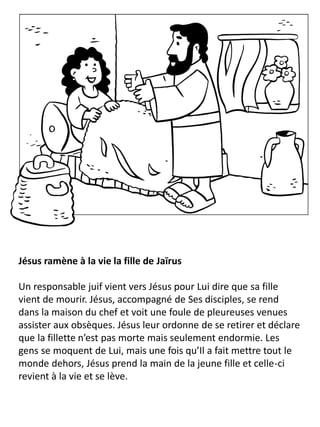 Jésus ramène à la vie la fille de Jaïrus
Un responsable juif vient vers Jésus pour Lui dire que sa fille
vient de mourir. Jésus, accompagné de Ses disciples, se rend
dans la maison du chef et voit une foule de pleureuses venues
assister aux obsèques. Jésus leur ordonne de se retirer et déclare
que la fillette n’est pas morte mais seulement endormie. Les
gens se moquent de Lui, mais une fois qu’Il a fait mettre tout le
monde dehors, Jésus prend la main de la jeune fille et celle-ci
revient à la vie et se lève.
 