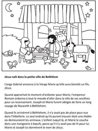 Jésus naît dans la petite ville de Bethléem
L’ange Gabriel annonce à la Vierge Marie qu’elle aura bientôt un fils,
Jésus.
Quand approchait le moment d'enfanter pour Marie, l'empereur
Romain ordonna à tout le monde d'aller dans la ville de ses ancêtres
pour un recensement. Joseph et Marie furent obligés de faire un long
voyage de Nazareth à Béthlehem.
Quand ils arrivèrent à Béthlehem, il n'y avait pas de place pour eux
dans l'hôtellerie. Le seul endroit qu'ils purent trouver était une étable
où demeuraient les animaux. L'enfant naquit là, et Marie le coucha
dans une mangeoire à bœufs, parce qu'il n'y avait pas de lit pour lui.
Marie et Joseph lui donnèrent le nom de Jésus.
 