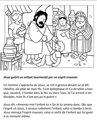 Jésus guérit un enfant tourmenté par un esprit mauvais
Un homme s'approcha de Jésus, se mit à genoux devant lui et dit:
«Maître, aie pitié de mon fils. Il est épileptique et il a de telles crises
que, souvent, il tombe dans le feu ou dans l'eau. Je l'ai amené à tes
disciples, mais ils n'ont pas pu le guérir.»
Jésus dit: «Amenez-moi l'enfant ici.» On le lui amena donc. Dès que
l'esprit vit Jésus, il secoua rudement l'enfant; celui-ci tomba à terre.
Jésus menaça l'esprit mauvais; celui-ci sortit de l'enfant qui fut guéri
à ce moment même.
 