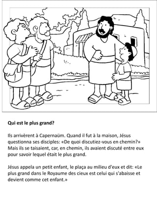 Qui est le plus grand?
Ils arrivèrent à Capernaüm. Quand il fut à la maison, Jésus
questionna ses disciples: «De quoi discutiez-vous en chemin?»
Mais ils se taisaient, car, en chemin, ils avaient discuté entre eux
pour savoir lequel était le plus grand.
Jésus appela un petit enfant, le plaça au milieu d'eux et dit: «Le
plus grand dans le Royaume des cieux est celui qui s'abaisse et
devient comme cet enfant.»
 