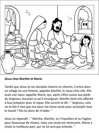 Jésus chez Marthe et Marie
Tandis que Jésus et ses disciples étaient en chemin, il entra dans
un village où une femme, appelée Marthe, le reçut chez elle. Elle
avait une sœur, appelée Marie, qui, après s’être assise aux pieds
du Seigneur, écoutait ce qu’il enseignait. Marthe était très affairée
à tout préparer pour le repas. Elle survint et dit : " Seigneur, cela
ne te fait-il rien que ma sœur me laisse seule pour accomplir tout
le travail ? Dis-lui donc de m’aider. "
Jésus lui répondit : " Marthe, Marthe, tu t’inquiètes et tu t’agites
pour beaucoup de choses, mais une seule est nécessaire. Marie a
choisi la meilleure part, qui ne lui sera pas enlevée. "
 