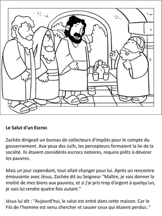 Le Salut d'un Escroc
Zachée dirigeait un bureau de collecteurs d’impôts pour le compte du
gouvernement. Aux yeux des Juifs, les percepteurs formaient la lie de la
société. Ils étaient considérés escrocs notoires, requins prêts à dévorer
les pauvres.
Mais un jour cependant, tout allait changer pour lui. Après un rencontre
émouvante avec Jésus, Zachée dit au Seigneur "Maître, je vais donner la
moitié de mes biens aux pauvres, et si j’ai pris trop d’argent à quelqu’un,
je vais lui rendre quatre fois autant."
Jésus lui dit : "Aujourd’hui, le salut est entré dans cette maison. Car le
Fils de l’homme est venu chercher et sauver ceux qui étaient perdus. "
 
