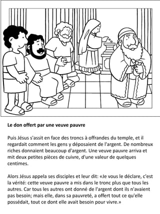 Le don offert par une veuve pauvre
Puis Jésus s'assit en face des troncs à offrandes du temple, et il
regardait comment les gens y déposaient de l'argent. De nombreux
riches donnaient beaucoup d'argent. Une veuve pauvre arriva et
mit deux petites pièces de cuivre, d'une valeur de quelques
centimes.
Alors Jésus appela ses disciples et leur dit: «Je vous le déclare, c'est
la vérité: cette veuve pauvre a mis dans le tronc plus que tous les
autres. Car tous les autres ont donné de l'argent dont ils n'avaient
pas besoin; mais elle, dans sa pauvreté, a offert tout ce qu'elle
possédait, tout ce dont elle avait besoin pour vivre.»
 