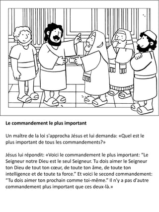 Le commandement le plus important
Un maître de la loi s'approcha Jésus et lui demanda: «Quel est le
plus important de tous les commandements?»
Jésus lui répondit: «Voici le commandement le plus important: “Le
Seigneur notre Dieu est le seul Seigneur. Tu dois aimer le Seigneur
ton Dieu de tout ton cœur, de toute ton âme, de toute ton
intelligence et de toute ta force.” Et voici le second commandement:
“Tu dois aimer ton prochain comme toi-même.” Il n'y a pas d'autre
commandement plus important que ces deux-là.»
 