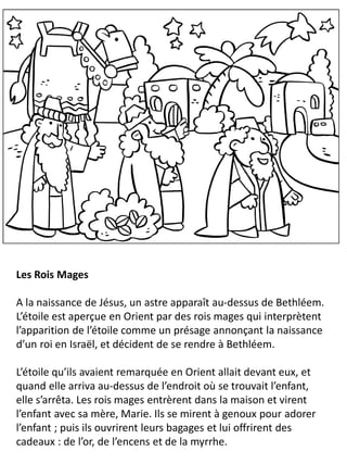 Les Rois Mages
A la naissance de Jésus, un astre apparaît au-dessus de Bethléem.
L’étoile est aperçue en Orient par des rois mages qui interprètent
l’apparition de l’étoile comme un présage annonçant la naissance
d’un roi en Israël, et décident de se rendre à Bethléem.
L’étoile qu’ils avaient remarquée en Orient allait devant eux, et
quand elle arriva au-dessus de l’endroit où se trouvait l’enfant,
elle s’arrêta. Les rois mages entrèrent dans la maison et virent
l’enfant avec sa mère, Marie. Ils se mirent à genoux pour adorer
l’enfant ; puis ils ouvrirent leurs bagages et lui offrirent des
cadeaux : de l’or, de l’encens et de la myrrhe.
 