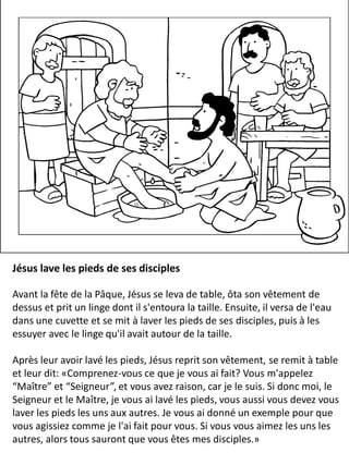 Jésus lave les pieds de ses disciples
Avant la fête de la Pâque, Jésus se leva de table, ôta son vêtement de
dessus et prit un linge dont il s'entoura la taille. Ensuite, il versa de l'eau
dans une cuvette et se mit à laver les pieds de ses disciples, puis à les
essuyer avec le linge qu'il avait autour de la taille.
Après leur avoir lavé les pieds, Jésus reprit son vêtement, se remit à table
et leur dit: «Comprenez-vous ce que je vous ai fait? Vous m'appelez
“Maître” et “Seigneur”, et vous avez raison, car je le suis. Si donc moi, le
Seigneur et le Maître, je vous ai lavé les pieds, vous aussi vous devez vous
laver les pieds les uns aux autres. Je vous ai donné un exemple pour que
vous agissiez comme je l'ai fait pour vous. Si vous vous aimez les uns les
autres, alors tous sauront que vous êtes mes disciples.»
 