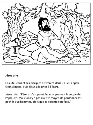 Jésus prie
Ensuite Jésus et ses disciples arrivèrent dans un lieu appelé
Gethsémané. Puis Jésus alla prier à l'écart.
Jésus pria : "Père, si c'est possible, épargne-moi la coupe de
l'épreuve. Mais s'il n'y a pas d'autre moyen de pardonner les
péchés aux hommes, alors que ta volonté soit faite."
 
