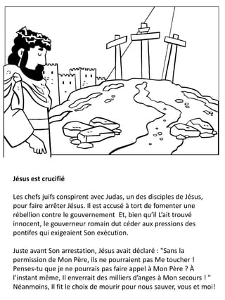Jésus est crucifié
Les chefs juifs conspirent avec Judas, un des disciples de Jésus,
pour faire arrêter Jésus. Il est accusé à tort de fomenter une
rébellion contre le gouvernement Et, bien qu’il L’ait trouvé
innocent, le gouverneur romain dut céder aux pressions des
pontifes qui exigeaient Son exécution.
Juste avant Son arrestation, Jésus avait déclaré : "Sans la
permission de Mon Père, ils ne pourraient pas Me toucher !
Penses-tu que je ne pourrais pas faire appel à Mon Père ? À
l’instant même, Il enverrait des milliers d’anges à Mon secours ! "
Néanmoins, Il fit le choix de mourir pour nous sauver, vous et moi!
 