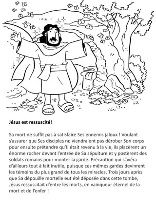 Jésus est ressuscité!
Sa mort ne suffit pas à satisfaire Ses ennemis jaloux ! Voulant
s’assurer que Ses disciples ne viendraient pas dérober Son corps
pour ensuite prétendre qu’Il était revenu à la vie, ils placèrent un
énorme rocher devant l’entrée de Sa sépulture et y postèrent des
soldats romains pour monter la garde. Précaution qui s’avéra
d’ailleurs tout à fait inutile, puisque ces mêmes gardes devinrent
les témoins du plus grand de tous les miracles. Trois jours après
que Sa dépouille mortelle eut été déposée dans cette tombe,
Jésus ressuscitait d’entre les morts, en vainqueur éternel de la
mort et de l’enfer !
 