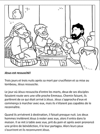 Jésus est ressuscité!
Trois jours et trois nuits après sa mort par crucifixion et sa mise au
tombeau, Jésus ressuscite.
Le jour où Jésus ressuscita d'entre les morts, deux de ses disciples
faisaient route vers une ville proche Emmaus. Chemin faisant, ils
parlèrent de ce qui était arrivé à Jésus. Jésus s'approcha d'eux et
commença à marcher avec eux, mais ils n'étaient pas capables de le
reconnaître.
Quand ils arrivèrent à destination, il faisait presque nuit. Les deux
hommes invitèrent Jésus à rester avec eux, alors Il entra dans la
maison. Il se mit à table avec eux, prit du pain et après avoir prononcé
une prière de bénédiction, Il le leur partagea. Alors leurs yeux
s'ouvrirent et ils reconnurent Jésus.
 