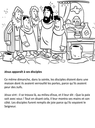Jésus apparaît à ses disciples
Ce même dimanche, dans la soirée, les disciples étaient dans une
maison dont ils avaient verrouillé les portes, parce qu’ils avaient
peur des Juifs.
Jésus vint : il se trouva là, au milieu d’eux, et il leur dit : Que la paix
soit avec vous ! Tout en disant cela, il leur montra ses mains et son
côté. Les disciples furent remplis de joie parce qu’ils voyaient le
Seigneur.
 