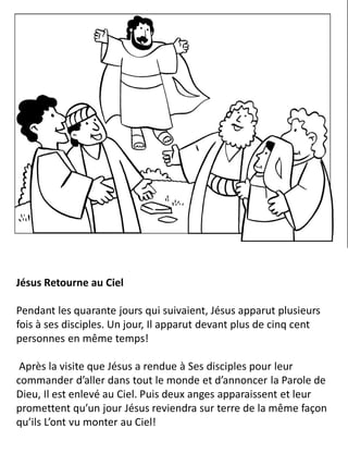 Jésus Retourne au Ciel
Pendant les quarante jours qui suivaient, Jésus apparut plusieurs
fois à ses disciples. Un jour, Il apparut devant plus de cinq cent
personnes en même temps!
Après la visite que Jésus a rendue à Ses disciples pour leur
commander d’aller dans tout le monde et d’annoncer la Parole de
Dieu, Il est enlevé au Ciel. Puis deux anges apparaissent et leur
promettent qu’un jour Jésus reviendra sur terre de la même façon
qu’ils L’ont vu monter au Ciel!
 