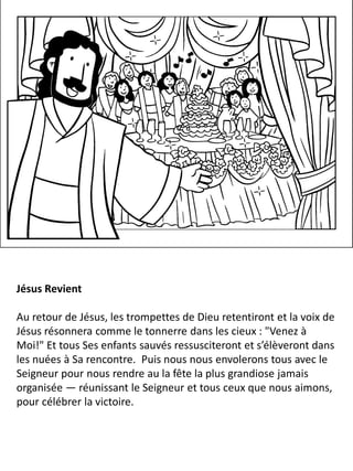 Jésus Revient
Au retour de Jésus, les trompettes de Dieu retentiront et la voix de
Jésus résonnera comme le tonnerre dans les cieux : "Venez à
Moi!" Et tous Ses enfants sauvés ressusciteront et s’élèveront dans
les nuées à Sa rencontre. Puis nous nous envolerons tous avec le
Seigneur pour nous rendre au la fête la plus grandiose jamais
organisée — réunissant le Seigneur et tous ceux que nous aimons,
pour célébrer la victoire.
 
