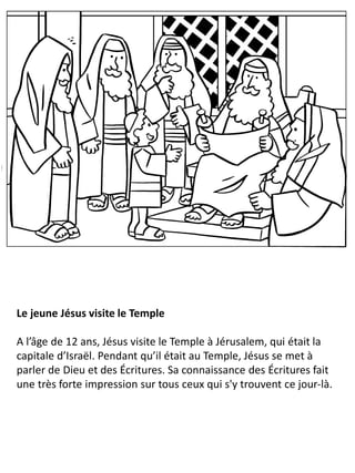 Le jeune Jésus visite le Temple
A l’âge de 12 ans, Jésus visite le Temple à Jérusalem, qui était la
capitale d’Israël. Pendant qu’il était au Temple, Jésus se met à
parler de Dieu et des Écritures. Sa connaissance des Écritures fait
une très forte impression sur tous ceux qui s'y trouvent ce jour-là.
 