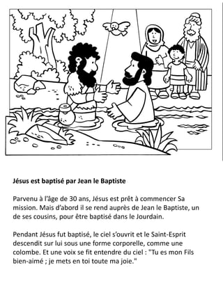 Jésus est baptisé par Jean le Baptiste
Parvenu à l’âge de 30 ans, Jésus est prêt à commencer Sa
mission. Mais d’abord il se rend auprès de Jean le Baptiste, un
de ses cousins, pour être baptisé dans le Jourdain.
Pendant Jésus fut baptisé, le ciel s’ouvrit et le Saint-Esprit
descendit sur lui sous une forme corporelle, comme une
colombe. Et une voix se fit entendre du ciel : "Tu es mon Fils
bien-aimé ; je mets en toi toute ma joie."
 