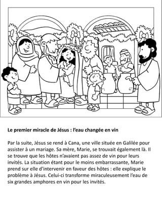Le premier miracle de Jésus : l’eau changée en vin
Par la suite, Jésus se rend à Cana, une ville située en Galilée pour
assister à un mariage. Sa mère, Marie, se trouvait également là. Il
se trouve que les hôtes n’avaient pas assez de vin pour leurs
invités. La situation étant pour le moins embarrassante, Marie
prend sur elle d’intervenir en faveur des hôtes : elle explique le
problème à Jésus. Celui-ci transforme miraculeusement l’eau de
six grandes amphores en vin pour les invités.
 