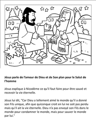 Jésus parle de l’amour de Dieu et de Son plan pour le Salut de
l’homme
Jésus explique à Nicodème ce qu’il faut faire pour être sauvé et
recevoir la vie éternelle.
Jésus lui dit, "Car Dieu a tellement aimé le monde qu’il a donné
son Fils unique, afin que quiconque croit en lui ne soit pas perdu
mais qu’il ait la vie éternelle. Dieu n’a pas envoyé son Fils dans le
monde pour condamner le monde, mais pour sauver le monde
par lui."
 