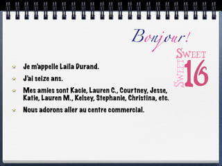 Bonjour!

Je m’appelle Laïla Durand.
J’ai seize ans.
Mes amies sont Kacie, Lauren C., Courtney, Jesse,
Katie, Lauren M., Kelsey, Stephanie, Christina, etc.
Nous adorons aller au centre commercial.
 