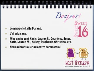 Bonjour!

Je m’appelle Laïla Durand.
J’ai seize ans.
Mes amies sont Kacie, Lauren C., Courtney, Jesse,
Katie, Lauren M., Kelsey, Stephanie, Christina, etc.
Nous adorons aller au centre commercial.
 