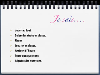 Je sais....
Jouer au foot.
Suivre les règles en classe.
Nager.
Écouter en classe.
Arriver à l’heure.
Poser aux questions.
Répndre des questions.
 