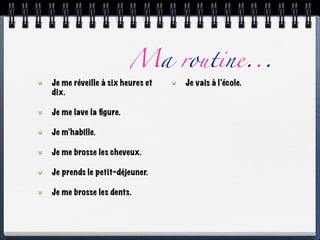Ma routine...
Je me réveille à six heures et   Je vais à l’école.
dix.

Je me lave la ﬁgure.

Je m’habille.

Je me brosse les cheveux.

Je prends le petit-déjeuner.

Je me brosse les dents.
 