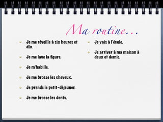 Ma routine...
Je me réveille à six heures et   Je vais à l’école.
dix.
                                 Je arriver à ma maison à
Je me lave la ﬁgure.             deux et demie.

Je m’habille.

Je me brosse les cheveux.

Je prends le petit-déjeuner.

Je me brosse les dents.
 