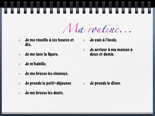 Ma routine...
Je me réveille à six heures et   Je vais à l’école.
dix.
                                 Je arriver à ma maison à
Je me lave la ﬁgure.             deux et demie.

Je m’habille.

Je me brosse les cheveux.

Je prends le petit-déjeuner.     Je prends le dîner.

Je me brosse les dents.
 