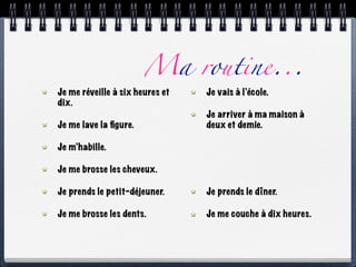 Ma routine...
Je me réveille à six heures et   Je vais à l’école.
dix.
                                 Je arriver à ma maison à
Je me lave la ﬁgure.             deux et demie.

Je m’habille.

Je me brosse les cheveux.

Je prends le petit-déjeuner.     Je prends le dîner.

Je me brosse les dents.          Je me couche à dix heures.
 