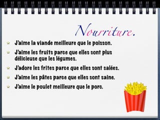 Nourriture.
J’aime la viande meilleure que le poisson.
J’aime les fruits parce que elles sont plus
délicieuse que les légumes.
J’adore les frites parce que elles sont salées.
J’aime les pâtes parce que elles sont saine.
J’aime le poulet meilleure que le porc.
 