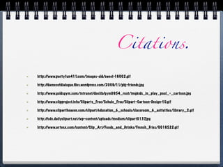 Citations.

http:/
     /www.partyfun411.com/images-old/sweet-16002.gif

http:/
     /damesofdialogue.ﬁles.wordpress.com/2009/11/pbj-friends.jpg

http:/
     /www.goldsgym.com/intranet/doclib/gym0954_root/imgkids_in_play_pool_-_cartoon.jpg

http:/
     /www.clipproject.info/Cliparts_Free/Schule_Free/Clipart-Cartoon-Design-10.gif

http:/
     /www.clipartheaven.com/clipart/education_&_schools/classroom_&_activities/library_2.gif

http:/
     /cdn.dailyclipart.net/wp-content/uploads/medium/clipart0137.jpg

http:/
     /www.artvex.com/content/Clip_Art/Foods_and_Drinks/French_Fries/0016522.gif
 