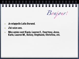 Bonjour!

Je m’appelle Laïla Durand.
J’ai seize ans.
Mes amies sont Kacie, Lauren C., Courtney, Jesse,
Katie, Lauren M., Kelsey, Stephanie, Christina, etc.
 