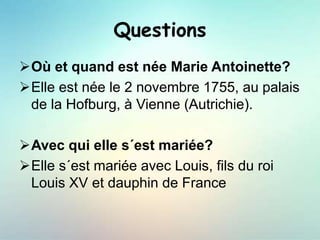 Questions
Où et quand est née Marie Antoinette?
Elle est née le 2 novembre 1755, au palais
de la Hofburg, à Vienne (Autrichie).
Avec qui elle s´est mariée?
Elle s´est mariée avec Louis, fils du roi
Louis XV et dauphin de France
 