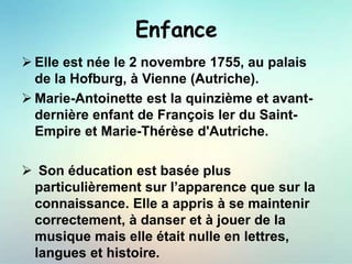 Enfance
 Elle est née le 2 novembre 1755, au palais
de la Hofburg, à Vienne (Autriche).
 Marie-Antoinette est la quinzième et avant-
dernière enfant de François ler du Saint-
Empire et Marie-Thérèse d'Autriche.
 Son éducation est basée plus
particulièrement sur l’apparence que sur la
connaissance. Elle a appris à se maintenir
correctement, à danser et à jouer de la
musique mais elle était nulle en lettres,
langues et histoire.
 