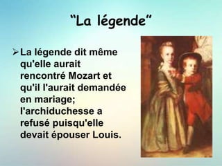 “La légende”
La légende dit même
qu'elle aurait
rencontré Mozart et
qu'il l'aurait demandée
en mariage;
l'archiduchesse a
refusé puisqu'elle
devait épouser Louis.
 