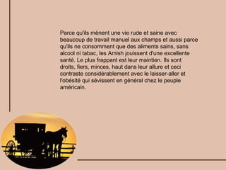 Parce qu'ils mènent une vie rude et saine avec beaucoup de travail manuel aux champs et aussi parce qu'ils ne consomment que des aliments sains, sans alcool ni tabac, les Amish jouissent d'une excellente santé. Le plus frappant est leur maintien. Ils sont droits, fiers, minces, haut dans leur allure et ceci contraste considérablement avec le laisser-aller et l'obésité qui sévissent en général chez le peuple américain. 