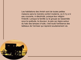 Les habitations des Amish sont de toutes petites maisons sans le moindre confort moderne, où il n'y a ni eau courante, ni électricité, puisque leur religion l'interdit. Lorsque la famille ou le groupe se rassemble sous la quiétude, la douceur, la paix qui règne autour du halo des lampes à huile, c'est toute l'ambiance des tableaux de Vermeer qui reprend soudainement vie. 