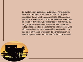 Le système est quasiment autarcique. Par exemple, les Amish refusent la sécurité sociale parce qu'ils considèrent qu'il n'est pas souhaitable d'être assisté par l'Etat. En revanche ils sont partiellement exemptés de taxes et d'impôts. Le premier souci de l'individu ou du groupe est de réfléchir si telle ou telle chose est indispensable au bon déroulement de l'existence. Si la réponse est non et c'est souvent le cas parmi tout ce que peut offrir notre civilisation de consommation, ils rejettent purement et simplement l'objet ou le service. 