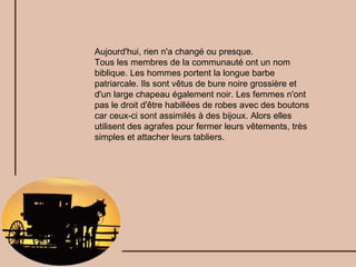 Aujourd'hui, rien n'a changé ou presque. Tous les membres de la communauté ont un nom biblique. Les hommes portent la longue barbe patriarcale. Ils sont vêtus de bure noire grossière et d'un large chapeau également noir. Les femmes n'ont pas le droit d'être habillées de robes avec des boutons car ceux-ci sont assimilés à des bijoux. Alors elles utilisent des agrafes pour fermer leurs vêtements, très simples et attacher leurs tabliers. 