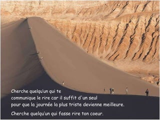 Cherche quelqu’un qui te  communique le rire  car il suffit d'un seul  pour que la journée la plus triste   devienne meilleure.   Cherche quelqu’un qui fasse rire ton coeur. 