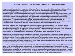 SOUDAIN, A NOS YEUX, LE MONDE  SEMBLE  PASSER DE L’OMBRE A LA LUMIERE… Des photographies en couleurs avaient été réalisées en France dans les années 1860, mais les procédés restaient imparfaits, notamment avec la nécessité de faire trois prises de vue différentes pour un même cliché. Déjà inventeurs du Cinématographe en 1895, les frères Lumière mettent au point en 1904 la plaque de verre Autochrome sur laquelle sont étalés des millions de grains de fécule de pomme de terre, chacun teinté d’une des trois couleurs : rouge, vert ou bleu, associés à une surface sensible. Ils obtiennent ainsi des clichés positifs transparents donnant une image beaucoup plus lumineuse et naturelle qu’avec un support de papier opaque. Comme dans la peinture pointilliste, c'est la globalité du regard qui forme l'effet coloré et plein de charme de ces photographies. La commercialisation en 1907 met la photographie en couleurs à la portée de tous et les photographes de mode s’en emparent dès 1910. L'Autochrome restera sans réelle concurrent durant une trentaine d'années jusqu'à l'apparition des pellicules couleur remplaçant cette fragile diapositive de verre. Les clichés que vous allez voir sont très loin du rendu originel de ces plaques de verre. Ces dernières, avec le temps, ont certainement perdu la fraîcheur de leurs coloris. De petit format, elles ont été, pour les besoins de l'exposition, reproduites sur de très grands panneaux opaques  à la surface plastifiée et brillante. Enfin, moi-même, dans des conditions d'éclairage difficiles, j'ai «rephotographié» à main levée ces derniers dans leur format intégral ou en partie seulement, avec parfois les inévitables reflets des lumières de la rue.   Mais force est de constater que ces images nous subjuguent au premier regard. Personne ne niera le lien pictural que certaines de ces photos établissent avec les tableaux de grands maîtres impressionnistes comme Claude Monet ou Auguste Renoir. J'ai reçu cette exposition comme un coup de poing dans la figure, en tout cas comme une leçon d'humilité : à croire que les perfectionnements de nos appareils actuels sont le plus souvent des arguments commerciaux plus que de précieux auxiliaires !  A moins que le regard, derrière l'objectif, avec le temps et la banalité de ce moyen d'expression, ait perdu de son acuité...   La couleur, soudain, apporte une touche de modernité et de proximité à cette époque que l'on qualifiera plus tard de "Belle". Il est difficile de croire que nous avons ici les derniers témoignages d'un autre monde, celui qui allait disparaitre sous un déluge de feu et de sang dont la noirceur des images ne cesse encore de nous hanter… Au-delà de mon émotion esthétique, j'ai voulu accomplir un devoir de mémoire pour cette invention que les médias n'ont pas célébrée à la hauteur de sa portée, à un moment où l'on commémore tout et n'importe quoi, comme si notre société, toujours tournée vers le passé, accepte bien de marcher vers l'avenir… mais seulement à reculons !   