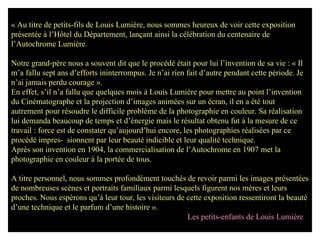 « Au titre de petits-fils de Louis Lumière, nous sommes heureux de voir cette exposition  présentée à l’Hôtel du Département, lançant ainsi la célébration du centenaire de l’Autochrome Lumière. Notre grand-père nous a souvent dit que le procédé était pour lui l’invention de sa vie : « Il m’a fallu sept ans d’efforts ininterrompus. Je n’ai rien fait d’autre pendant cette période. Je n’ai jamais perdu courage ». En effet, s’il n’a fallu que quelques mois à Louis Lumière pour mettre au point l’invention du Cinématographe et la projection d’images animées sur un écran, il en a été tout autrement pour résoudre le difficile problème de la photographie en couleur. Sa réalisation lui demanda beaucoup de temps et d’énergie mais le résultat obtenu fut à la mesure de ce travail : force est de constater qu’aujourd’hui encore, les photographies réalisées par ce procédé impres-  sionnent par leur beauté indicible et leur qualité technique. Après son invention en 1904, la commercialisation de l’Autochrome en 1907 met la photographie en couleur à la portée de tous. A titre personnel, nous sommes profondément touchés de revoir parmi les images présentées de nombreuses scènes et portraits familiaux parmi lesquels figurent nos mères et leurs proches. Nous espérons qu’à leur tour, les visiteurs de cette exposition ressentiront la beauté d’une technique et le parfum d’une histoire ». Les petits-enfants de Louis Lumière 