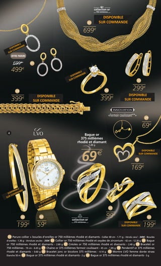25 
699 
26 
399 
Bague or 
375 millièmes 
rhodié et diamant 
1.49 g 
6699 
4 
INNOVATION 
«Fermoir coulissant**» 
33 
99 
32 
59 
OFFRE PARURE 
699 
499 
28 
399 
31 
199 
27 
299 
29 
69 
34 
30 
169 
199 
24 
24 Parure collier + boucles d’oreilles or 750 millièmes rhodié et diamants - Collier 40 cm - 1.71 g - Vendu seul : 349€ - Boucles 
d’oreilles - 1.36 g - Vendues seulesŽ: 350€ 25 Collier or 750 millièmes rhodié et oxydes de zirconium - 42 cm - 12.30 g 26 Bague 
or 750 millièmes rhodié et diamants - 2.60 g 27 Créoles or 750 millièmes rhodié et diamants - 2.40 g 28 Bracelet or 
750 millièmes - 19 cm - 6.65 g 29 Chaîne or 375 millièmes fermoir coulissant - 45 cm - 1.85 g 30 Pendentif or 375 millièmes 
rhodié et diamants - 0.60 g 31 Bracelet jonc or bicolore 375 millièmes - 4.14 g 32 Montre LVO femme dorée strass 
Etanche 50 m 33 Bague or 375 millièmes rhodié et diamants - 2 g 34 Bague or 375 millièmes rhodié et diamants - 3 g 
 