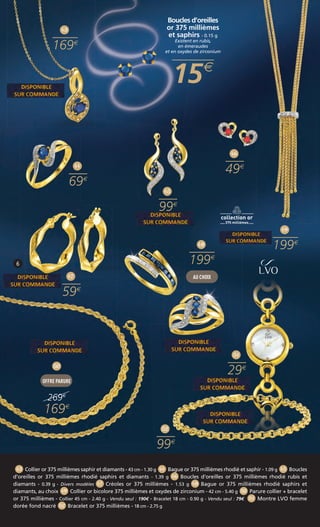 Boucles d’oreilles 
or 375 millièmes 
et saphirs - 0.15 g 
Existent en rubis, 
en émeraudes 
et en oxydes de zirconium 
15 
6 
45 
99 
46 
49 
49 
199 
43 
169 
44 
69 
47 
59 
52 
99 
51 
29 
50 
OFFRE PARURE 
269 
169 
48 
199 
AU CHOIX 
43 Collier or 375 millièmes saphir et diamants - 43 cm - 1.30 g 44 Bague or 375 millièmes rhodié et saphir - 1.09 g 45 Boucles 
d’oreilles or 375 millièmes rhodié saphirs et diamants - 1.39 g 46 Boucles d’oreilles or 375 millièmes rhodié rubis et 
diamants - 0.39 g - Divers modèles 47 Créoles or 375 millièmes - 1.53 g 48 Bague or 375 millièmes rhodié saphirs et 
diamants, au choix 49 Collier or bicolore 375 millièmes et oxydes de zirconium - 42 cm - 5.40 g 50 Parure collier + bracelet 
or 375 millièmes - Collier 45 cm - 2.40 g - Vendu seul : 190€ - Bracelet 18 cm - 0.90 g - Vendu seul : 79€ 51 Montre LVO femme 
dorée fond nacré 52 Bracelet or 375 millièmes - 18 cm - 2.75 g 
 