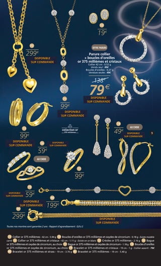 73 
19 
OFFRE PARURE 
Parure collier 
+ boucles d’oreilles 
375 millièmes et cristaux 
Collier 42 cm - 0.52 g 
Vendu seul : 89€ 
Vendues seules : 138 
79 
Boucles d’oreilles - 0.27 g 
49€ 
or 79 
76 
72 
299 
59 
AU CHOIX 
AU CHOIX 
77 
99 
75 
99 
79 
59 
80 
199 
81 
299 
78 
49 
74 
99 
Toutes nos montres sont garanties 2 ans - Rapport d’agrandissement : 0,8 à 2 
72 Collier or 375 millièmes - 42 cm - 5.94 g 73 Boucles d’oreilles or 375 millièmes et oxydes de zirconium - 0.18 g - Existe modèle 
carré 74 Collier or 375 millièmes et cristaux - 42 cm - 1.11 g - Existe en or blanc 75 Créoles or 375 millièmes - 2.16 g 76 Bague 
or 375 millièmes et oxydes de zirconium, au choix 77 Bague or 375 millièmes et oxydes de zirconium - 1.18 g 78 Boucles d’oreilles 
or 375 millièmes et oxydes de zirconium, au choix 79 Bracelet or 375 millièmes et cristaux - 19 cm - 1 g - Collier assorti : 79€ 
80 Bracelet or 375 millièmes et strass - 19 cm - 3.70 g 81 Bracelet or 375 millièmes - 19 cm - 5.40 g 
 