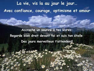 La vie, vis la au jour le jour… Avec confiance, courage, optimisme et amour Accroche un sourire à tes lèvres; Regarde bien droit devant toi et suis ton étoile  Des jours merveilleux t’attendent! 