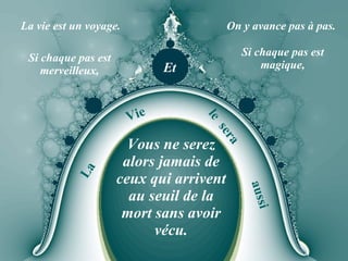 La vie est un voyage. On y avance pas à pas. Et Si chaque pas est merveilleux, Si chaque pas est magique, La Vie le  sera aussi Vous ne serez alors jamais de ceux qui arrivent au seuil de la mort sans avoir vécu. 