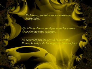 Ne laissez pas votre vie en morceaux éparpillées. Qu’elle devienne musique pour les autres.  Que rien ne vous échappe. Ne regardez pas les gens à la sauvette.  Prenez le temps de les regarder bien en face. 