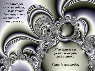 Ne parlez pas « à » vos enfants,  mais prenez leur visage dans vos mains et  parlez avec eux. N’embrassez pas qu’une seule fois, mais souvent. Faites-le sans tarder. 