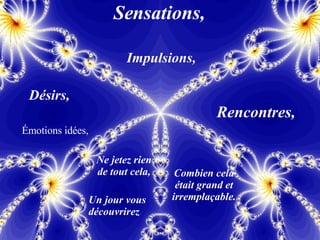 Sensations, Impulsions, Désirs, Émotions idées, Rencontres, Ne jetez rien de tout cela, Un jour vous découvrirez Combien cela était grand et irremplaçable. 
